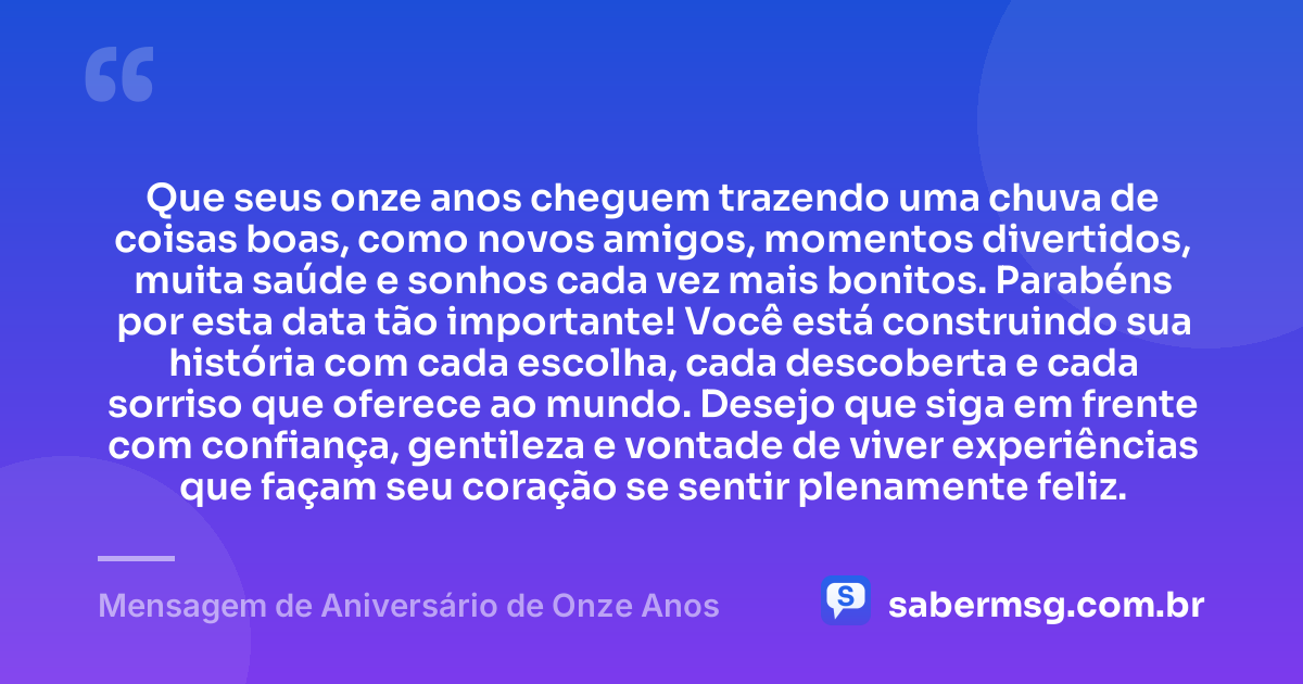 Que seus onze anos cheguem trazendo uma chuva de coisas boas, como novos amigos, momentos divertidos, muita saúde e sonhos cada vez mais bonitos. Parabéns por esta data tão importante! Você está construindo sua história com cada escolha, cada descoberta e cada sorriso que oferece ao mundo. Desejo que siga em frente com confiança, gentileza e vontade de viver experiências que façam seu coração se sentir plenamente feliz. — Mensagem de Aniversário de Onze Anos