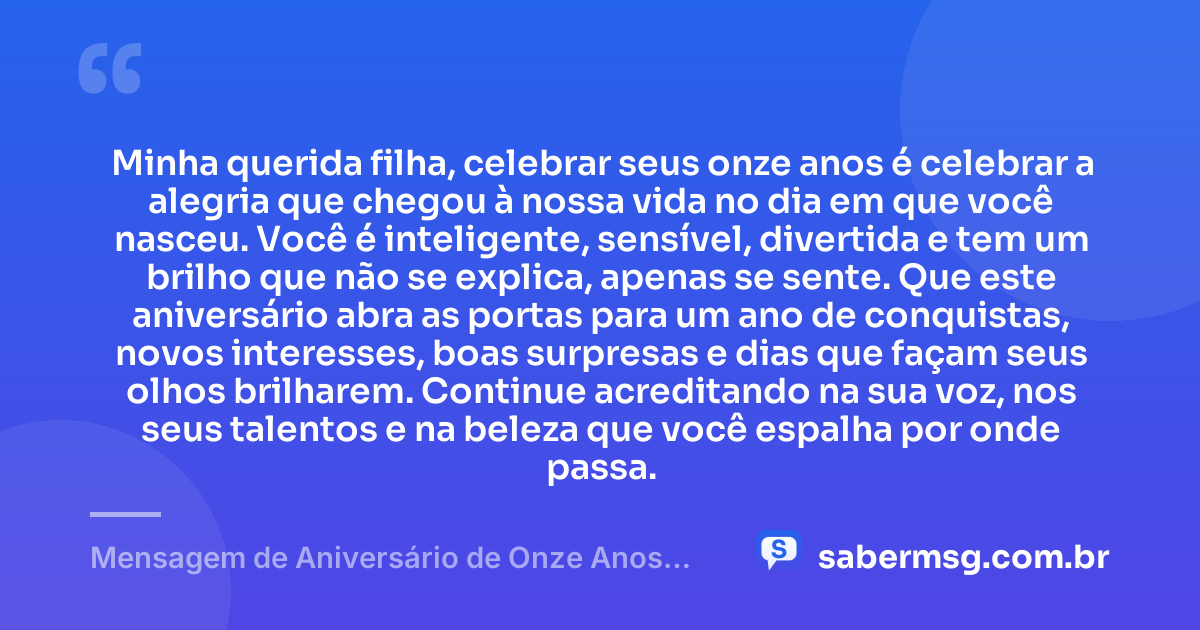 Minha querida filha, celebrar seus onze anos é celebrar a alegria que chegou à nossa vida no dia em que você nasceu. Você é inteligente, sensível, divertida e tem um brilho que não se explica, apenas se sente. Que este aniversário abra as portas para um ano de conquistas, novos interesses, boas surpresas e dias que façam seus olhos brilharem. Continue acreditando na sua voz, nos seus talentos e na beleza que você espalha por onde passa. — Mensagem de Aniversário de Onze Anos para Filha Tumblr