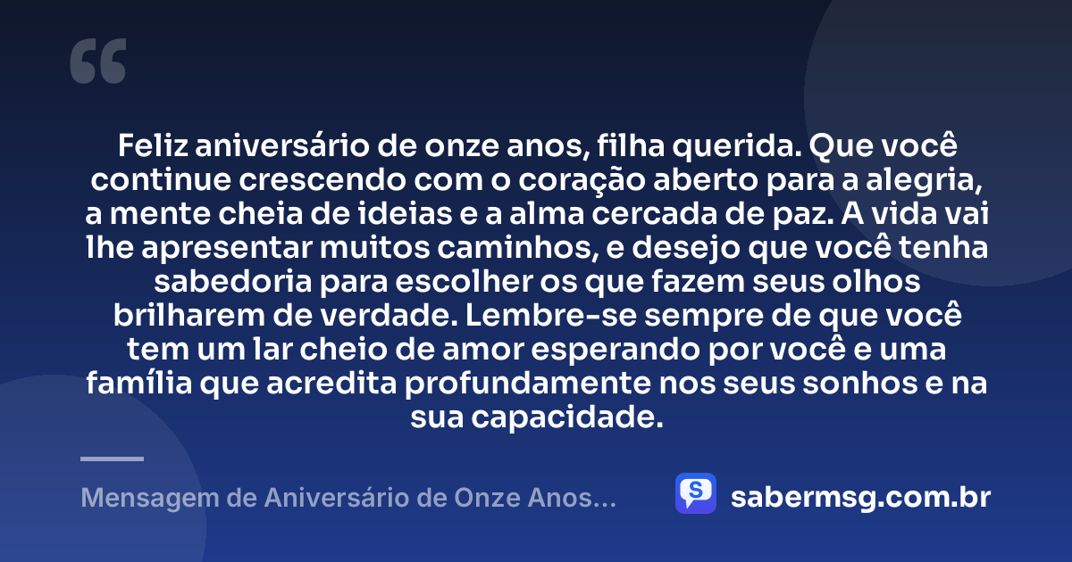 Feliz aniversário de onze anos, filha querida. Que você continue crescendo com o coração aberto para a alegria, a mente cheia de ideias e a alma cercada de paz. A vida vai lhe apresentar muitos caminhos, e desejo que você tenha sabedoria para escolher os que fazem seus olhos brilharem de verdade. Lembre-se sempre de que você tem um lar cheio de amor esperando por você e uma família que acredita profundamente nos seus sonhos e na sua capacidade. — Mensagem de Aniversário de Onze Anos para Filha Tumblr