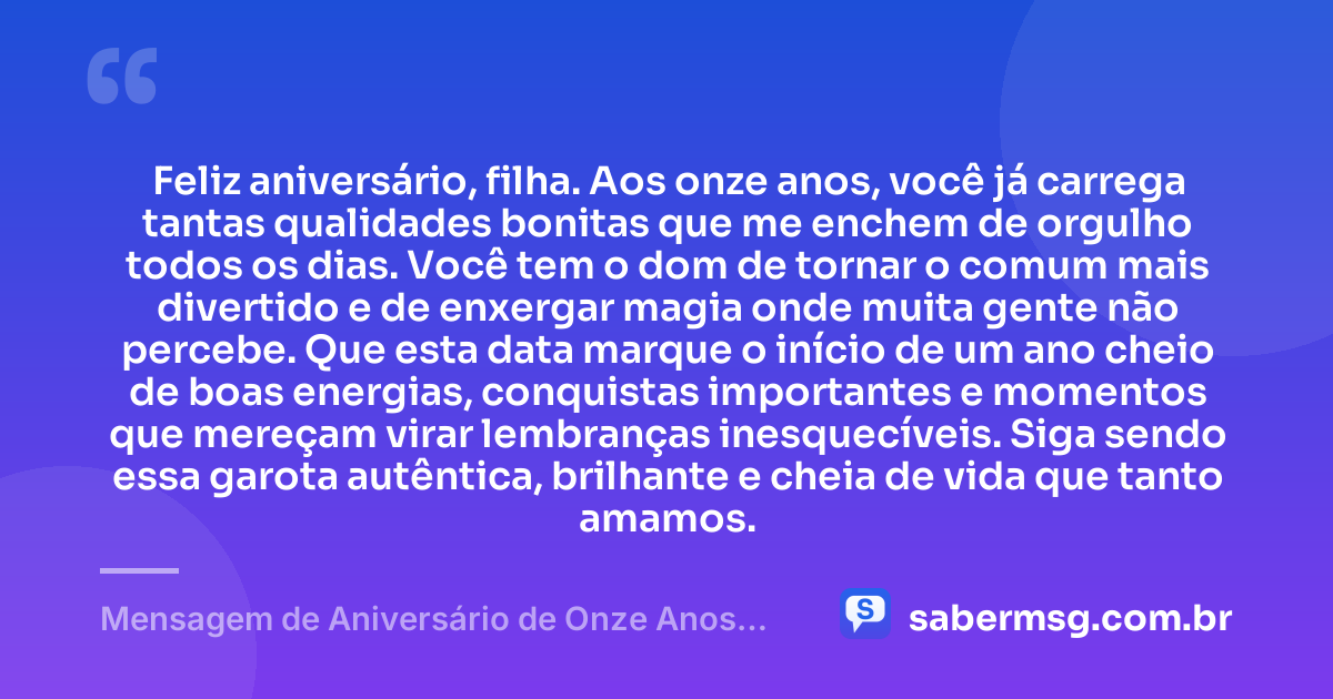 Feliz aniversário, filha. Aos onze anos, você já carrega tantas qualidades bonitas que me enchem de orgulho todos os dias. Você tem o dom de tornar o comum mais divertido e de enxergar magia onde muita gente não percebe. Que esta data marque o início de um ano cheio de boas energias, conquistas importantes e momentos que mereçam virar lembranças inesquecíveis. Siga sendo essa garota autêntica, brilhante e cheia de vida que tanto amamos. — Mensagem de Aniversário de Onze Anos para Filha Tumblr