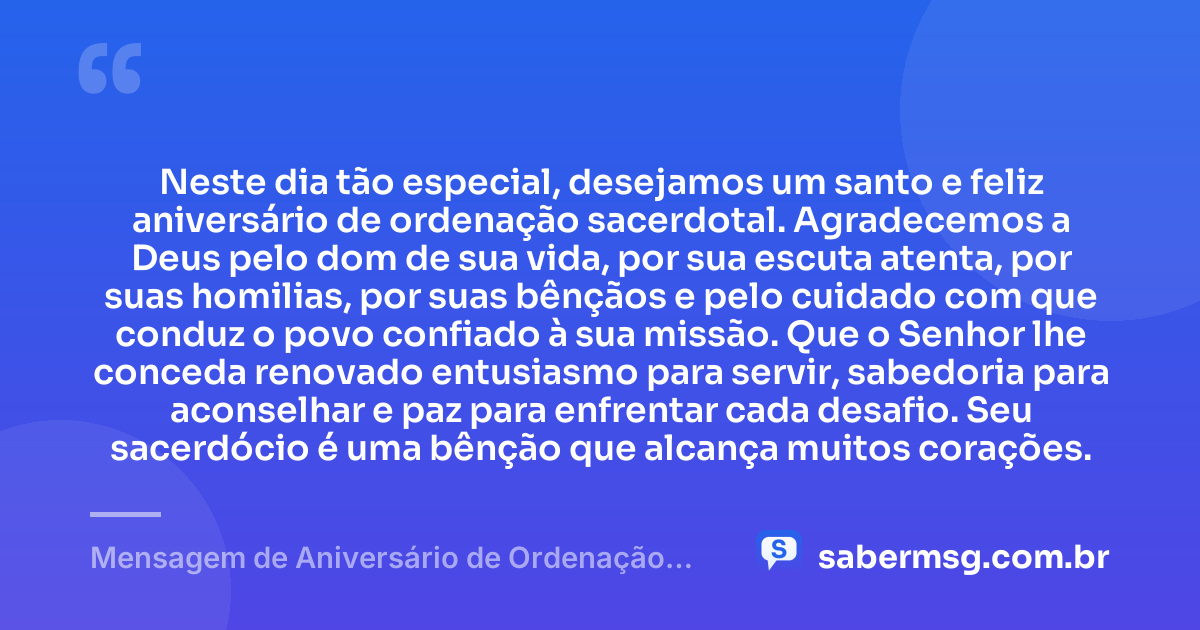 Neste dia tão especial, desejamos um santo e feliz aniversário de ordenação sacerdotal. Agradecemos a Deus pelo dom de sua vida, por sua escuta atenta, por suas homilias, por suas bênçãos e pelo cuidado com que conduz o povo confiado à sua missão. Que o Senhor lhe conceda renovado entusiasmo para servir, sabedoria para aconselhar e paz para enfrentar cada desafio. Seu sacerdócio é uma bênção que alcança muitos corações. — Mensagem de Aniversário de Ordenação Sacerdotal