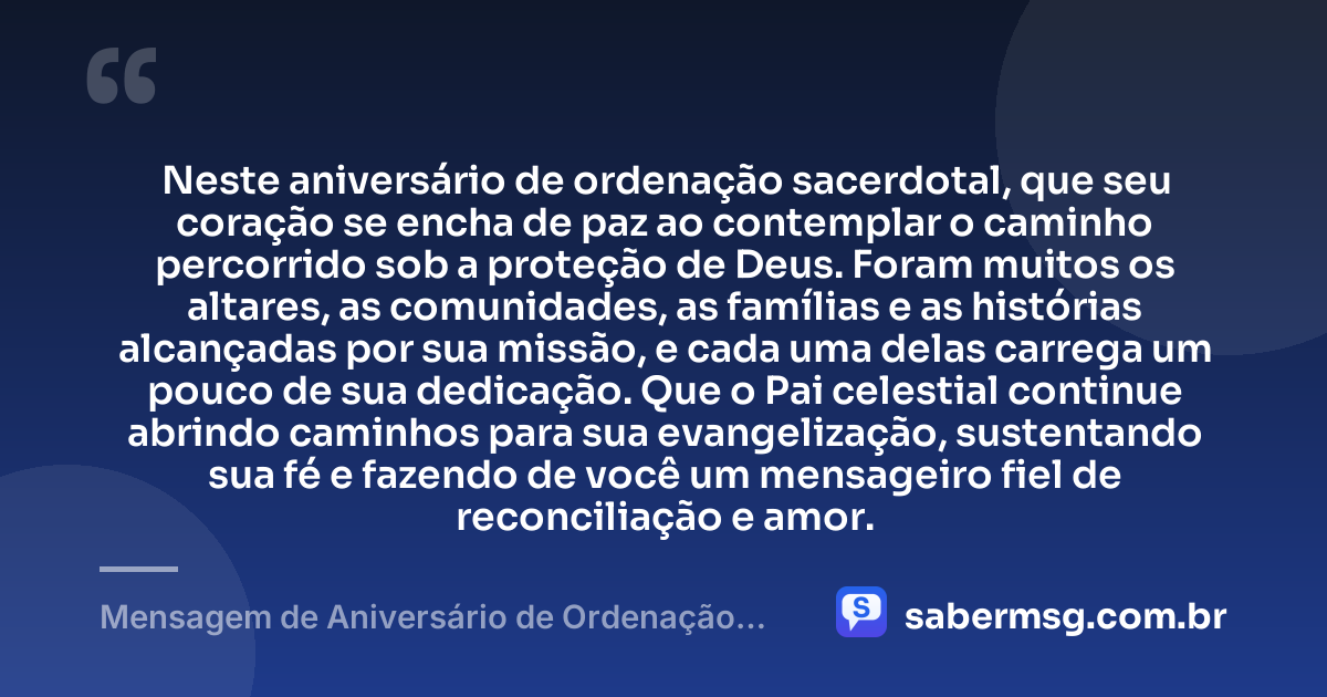 Neste aniversário de ordenação sacerdotal, que seu coração se encha de paz ao contemplar o caminho percorrido sob a proteção de Deus. Foram muitos os altares, as comunidades, as famílias e as histórias alcançadas por sua missão, e cada uma delas carrega um pouco de sua dedicação. Que o Pai celestial continue abrindo caminhos para sua evangelização, sustentando sua fé e fazendo de você um mensageiro fiel de reconciliação e amor. — Mensagem de Aniversário de Ordenação Sacerdotal