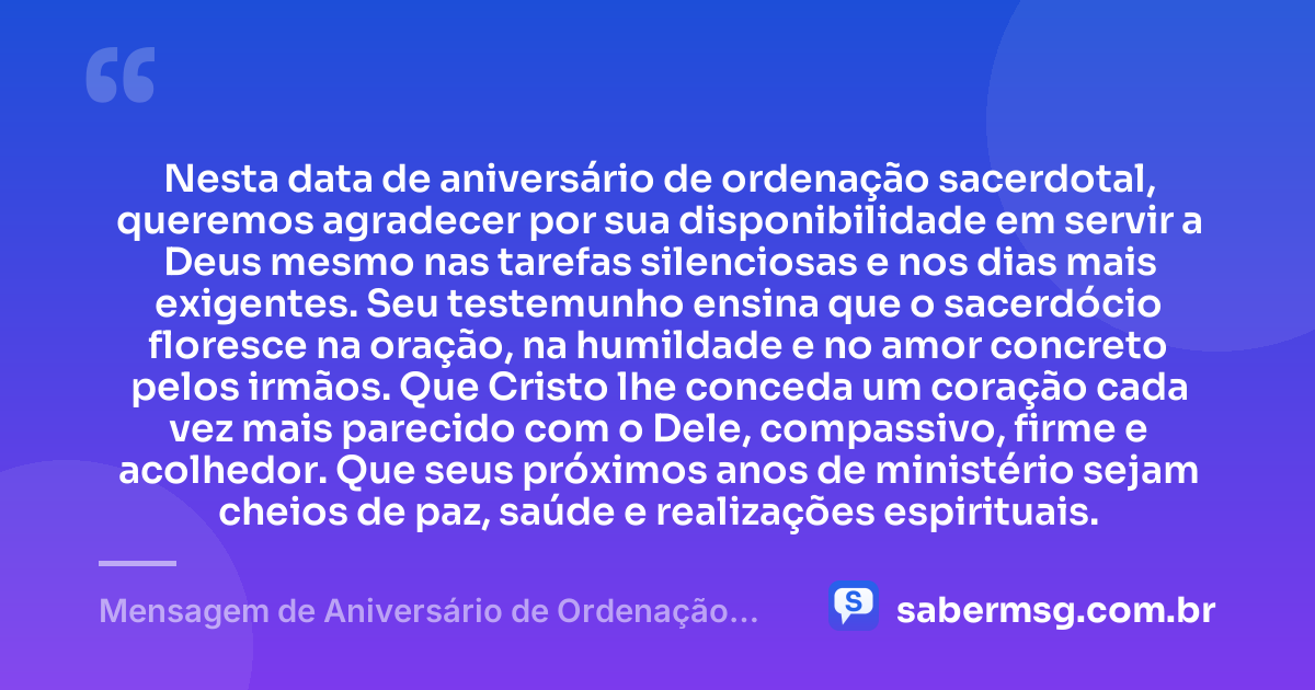Nesta data de aniversário de ordenação sacerdotal, queremos agradecer por sua disponibilidade em servir a Deus mesmo nas tarefas silenciosas e nos dias mais exigentes. Seu testemunho ensina que o sacerdócio floresce na oração, na humildade e no amor concreto pelos irmãos. Que Cristo lhe conceda um coração cada vez mais parecido com o Dele, compassivo, firme e acolhedor. Que seus próximos anos de ministério sejam cheios de paz, saúde e realizações espirituais. — Mensagem de Aniversário de Ordenação Sacerdotal