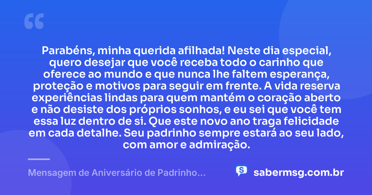 Parabéns, minha querida afilhada! Neste dia especial, quero desejar que você receba todo o carinho que oferece ao mundo e que nunca lhe faltem esperança, proteção e motivos para seguir em frente. A vida reserva experiências lindas para quem mantém o coração aberto e não desiste dos próprios sonhos, e eu sei que você tem essa luz dentro de si. Que este novo ano traga felicidade em cada detalhe. Seu padrinho sempre estará ao seu lado, com amor e admiração. — Mensagem de Aniversário de Padrinho para Afilhada