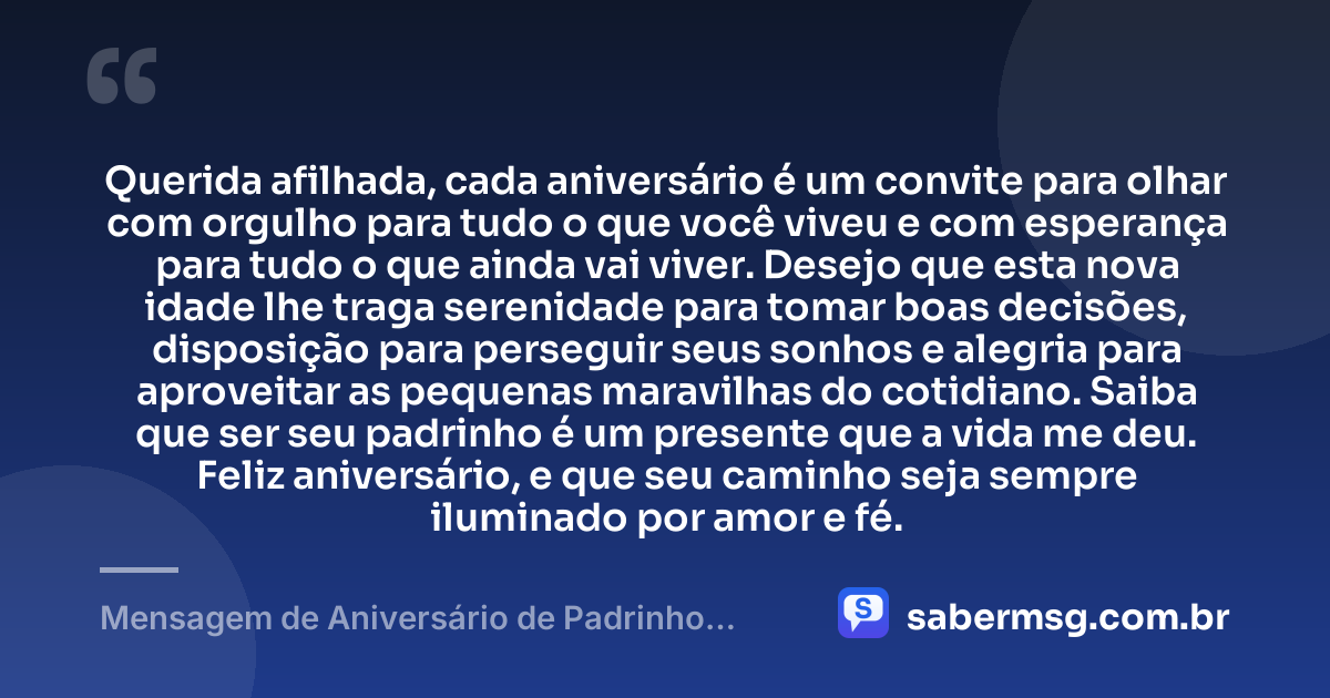 Querida afilhada, cada aniversário é um convite para olhar com orgulho para tudo o que você viveu e com esperança para tudo o que ainda vai viver. Desejo que esta nova idade lhe traga serenidade para tomar boas decisões, disposição para perseguir seus sonhos e alegria para aproveitar as pequenas maravilhas do cotidiano. Saiba que ser seu padrinho é um presente que a vida me deu. Feliz aniversário, e que seu caminho seja sempre iluminado por amor e fé. — Mensagem de Aniversário de Padrinho para Afilhada