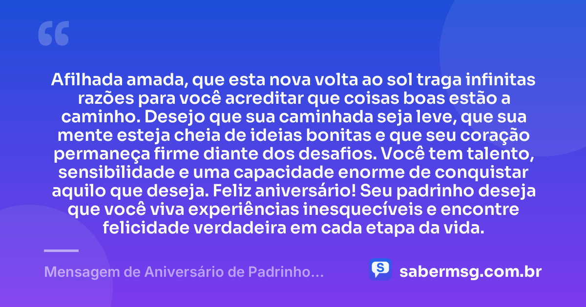 Afilhada amada, que esta nova volta ao sol traga infinitas razões para você acreditar que coisas boas estão a caminho. Desejo que sua caminhada seja leve, que sua mente esteja cheia de ideias bonitas e que seu coração permaneça firme diante dos desafios. Você tem talento, sensibilidade e uma capacidade enorme de conquistar aquilo que deseja. Feliz aniversário! Seu padrinho deseja que você viva experiências inesquecíveis e encontre felicidade verdadeira em cada etapa da vida. — Mensagem de Aniversário de Padrinho para Afilhada
