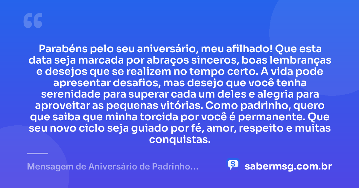 Parabéns pelo seu aniversário, meu afilhado! Que esta data seja marcada por abraços sinceros, boas lembranças e desejos que se realizem no tempo certo. A vida pode apresentar desafios, mas desejo que você tenha serenidade para superar cada um deles e alegria para aproveitar as pequenas vitórias. Como padrinho, quero que saiba que minha torcida por você é permanente. Que seu novo ciclo seja guiado por fé, amor, respeito e muitas conquistas. — Mensagem de Aniversário de Padrinho para Afilhado