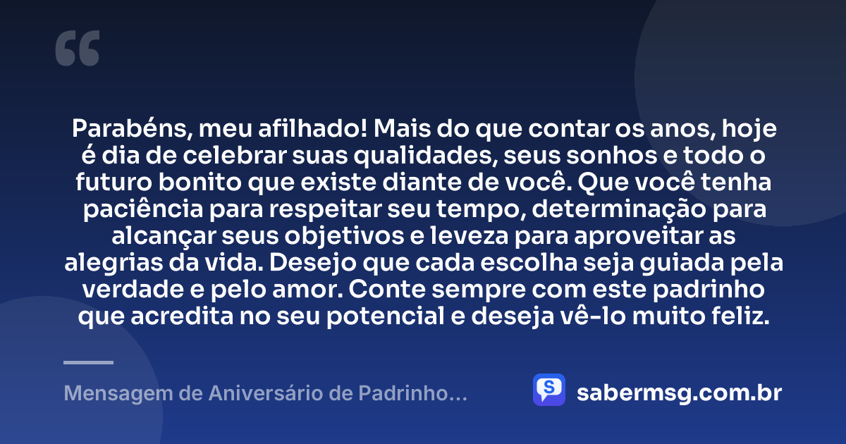 Parabéns, meu afilhado! Mais do que contar os anos, hoje é dia de celebrar suas qualidades, seus sonhos e todo o futuro bonito que existe diante de você. Que você tenha paciência para respeitar seu tempo, determinação para alcançar seus objetivos e leveza para aproveitar as alegrias da vida. Desejo que cada escolha seja guiada pela verdade e pelo amor. Conte sempre com este padrinho que acredita no seu potencial e deseja vê-lo muito feliz. — Mensagem de Aniversário de Padrinho para Afilhado