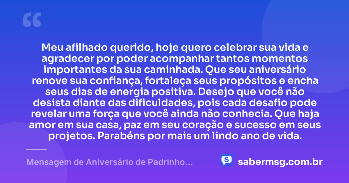 Meu afilhado querido, hoje quero celebrar sua vida e agradecer por poder acompanhar tantos momentos importantes da sua caminhada. Que seu aniversário renove sua confiança, fortaleça seus propósitos e encha seus dias de energia positiva. Desejo que você não desista diante das dificuldades, pois cada desafio pode revelar uma força que você ainda não conhecia. Que haja amor em sua casa, paz em seu coração e sucesso em seus projetos. Parabéns por mais um lindo ano de vida. — Mensagem de Aniversário de Padrinho para Afilhado
