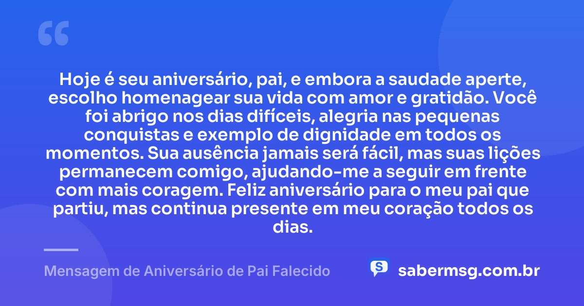 Hoje é seu aniversário, pai, e embora a saudade aperte, escolho homenagear sua vida com amor e gratidão. Você foi abrigo nos dias difíceis, alegria nas pequenas conquistas e exemplo de dignidade em todos os momentos. Sua ausência jamais será fácil, mas suas lições permanecem comigo, ajudando-me a seguir em frente com mais coragem. Feliz aniversário para o meu pai que partiu, mas continua presente em meu coração todos os dias. — Mensagem de Aniversário de Pai Falecido
