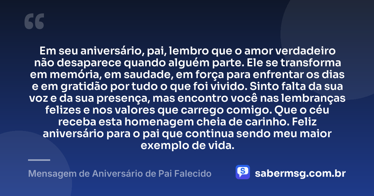 Em seu aniversário, pai, lembro que o amor verdadeiro não desaparece quando alguém parte. Ele se transforma em memória, em saudade, em força para enfrentar os dias e em gratidão por tudo o que foi vivido. Sinto falta da sua voz e da sua presença, mas encontro você nas lembranças felizes e nos valores que carrego comigo. Que o céu receba esta homenagem cheia de carinho. Feliz aniversário para o pai que continua sendo meu maior exemplo de vida. — Mensagem de Aniversário de Pai Falecido