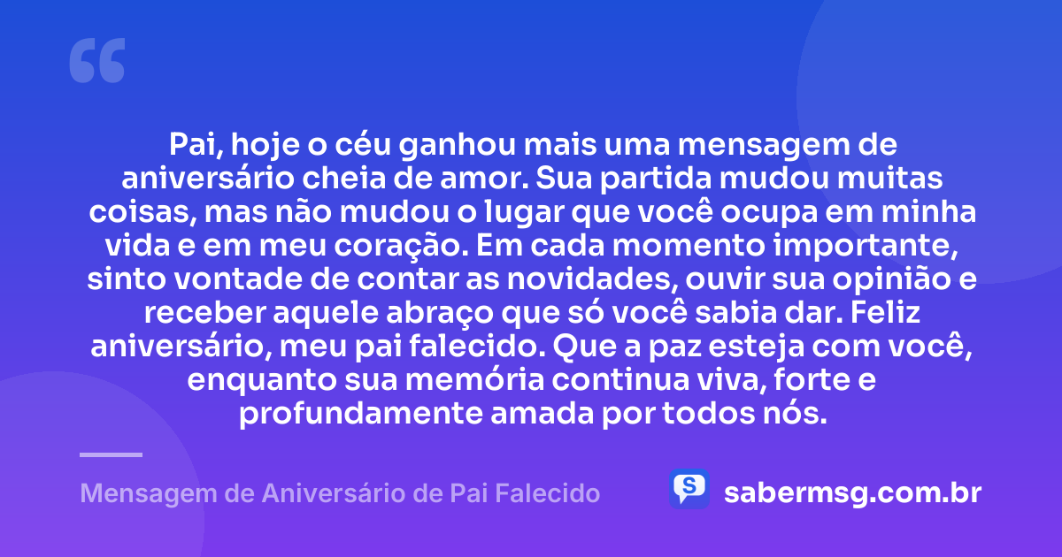 Pai, hoje o céu ganhou mais uma mensagem de aniversário cheia de amor. Sua partida mudou muitas coisas, mas não mudou o lugar que você ocupa em minha vida e em meu coração. Em cada momento importante, sinto vontade de contar as novidades, ouvir sua opinião e receber aquele abraço que só você sabia dar. Feliz aniversário, meu pai falecido. Que a paz esteja com você, enquanto sua memória continua viva, forte e profundamente amada por todos nós. — Mensagem de Aniversário de Pai Falecido