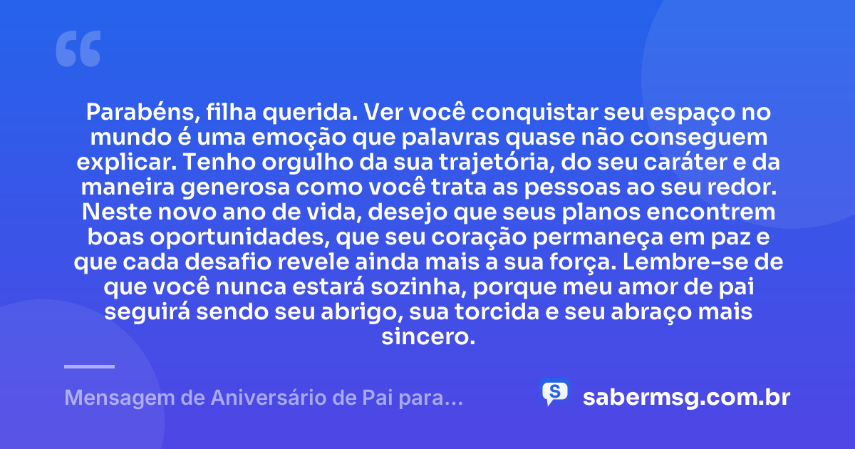 Parabéns, filha querida. Ver você conquistar seu espaço no mundo é uma emoção que palavras quase não conseguem explicar. Tenho orgulho da sua trajetória, do seu caráter e da maneira generosa como você trata as pessoas ao seu redor. Neste novo ano de vida, desejo que seus planos encontrem boas oportunidades, que seu coração permaneça em paz e que cada desafio revele ainda mais a sua força. Lembre-se de que você nunca estará sozinha, porque meu amor de pai seguirá sendo seu abrigo, sua torcida e seu abraço mais sincero. — Mensagem de Aniversário de Pai para Filha