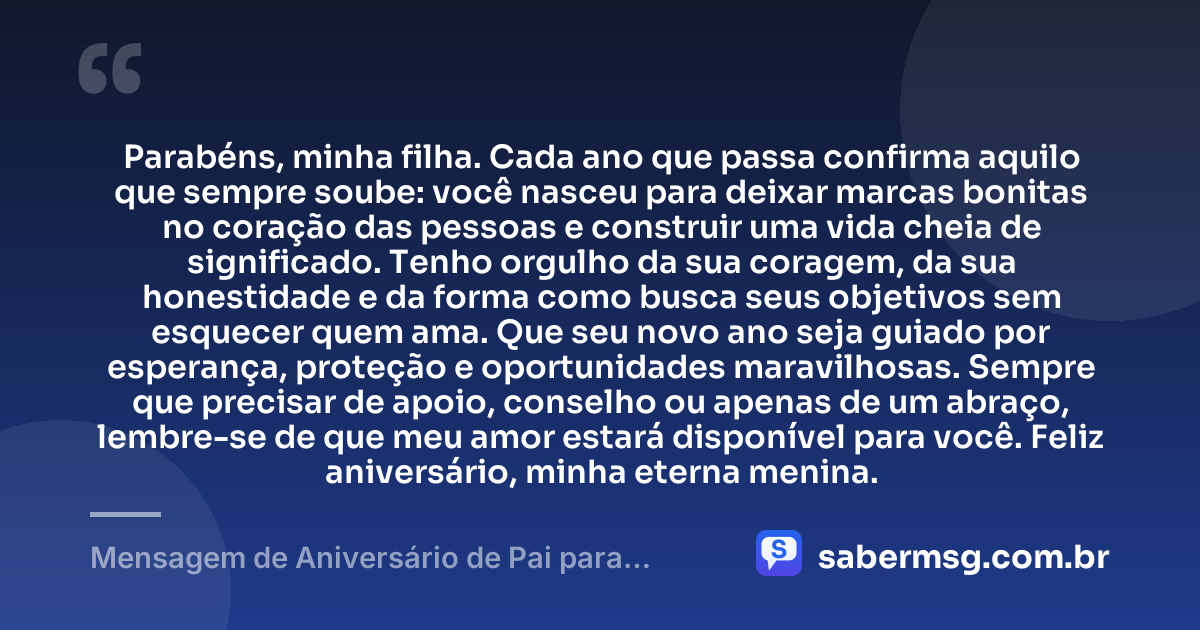 Parabéns, minha filha. Cada ano que passa confirma aquilo que sempre soube: você nasceu para deixar marcas bonitas no coração das pessoas e construir uma vida cheia de significado. Tenho orgulho da sua coragem, da sua honestidade e da forma como busca seus objetivos sem esquecer quem ama. Que seu novo ano seja guiado por esperança, proteção e oportunidades maravilhosas. Sempre que precisar de apoio, conselho ou apenas de um abraço, lembre-se de que meu amor estará disponível para você. Feliz aniversário, minha eterna menina. — Mensagem de Aniversário de Pai para Filha