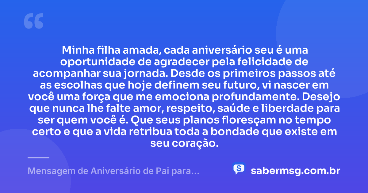 Minha filha amada, cada aniversário seu é uma oportunidade de agradecer pela felicidade de acompanhar sua jornada. Desde os primeiros passos até as escolhas que hoje definem seu futuro, vi nascer em você uma força que me emociona profundamente. Desejo que nunca lhe falte amor, respeito, saúde e liberdade para ser quem você é. Que seus planos floresçam no tempo certo e que a vida retribua toda a bondade que existe em seu coração. — Mensagem de Aniversário de Pai para Filha Pensador