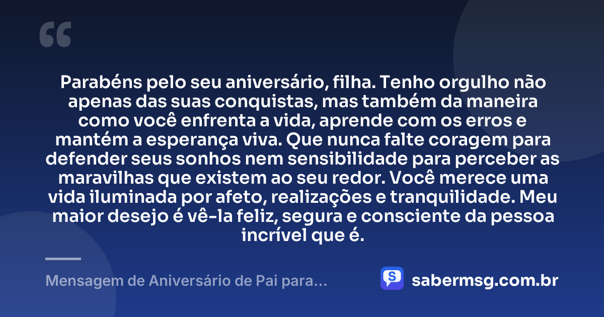 Parabéns pelo seu aniversário, filha. Tenho orgulho não apenas das suas conquistas, mas também da maneira como você enfrenta a vida, aprende com os erros e mantém a esperança viva. Que nunca falte coragem para defender seus sonhos nem sensibilidade para perceber as maravilhas que existem ao seu redor. Você merece uma vida iluminada por afeto, realizações e tranquilidade. Meu maior desejo é vê-la feliz, segura e consciente da pessoa incrível que é. — Mensagem de Aniversário de Pai para Filha Pensador