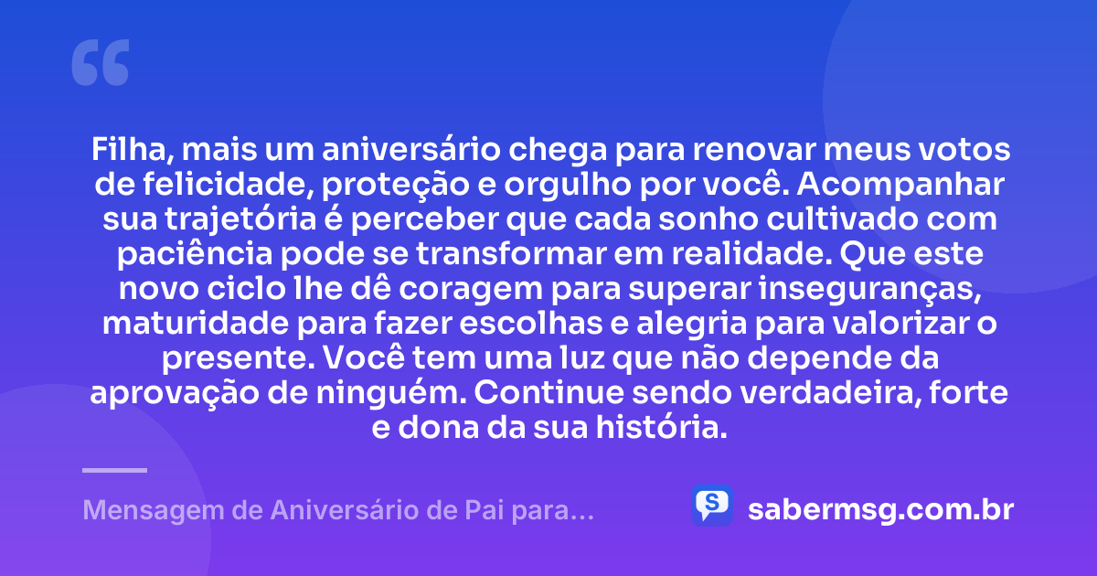 Filha, mais um aniversário chega para renovar meus votos de felicidade, proteção e orgulho por você. Acompanhar sua trajetória é perceber que cada sonho cultivado com paciência pode se transformar em realidade. Que este novo ciclo lhe dê coragem para superar inseguranças, maturidade para fazer escolhas e alegria para valorizar o presente. Você tem uma luz que não depende da aprovação de ninguém. Continue sendo verdadeira, forte e dona da sua história. — Mensagem de Aniversário de Pai para Filha Pensador