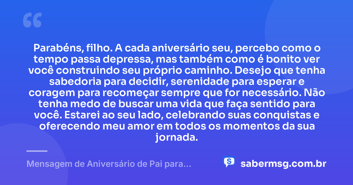 Parabéns, filho. A cada aniversário seu, percebo como o tempo passa depressa, mas também como é bonito ver você construindo seu próprio caminho. Desejo que tenha sabedoria para decidir, serenidade para esperar e coragem para recomeçar sempre que for necessário. Não tenha medo de buscar uma vida que faça sentido para você. Estarei ao seu lado, celebrando suas conquistas e oferecendo meu amor em todos os momentos da sua jornada. — Mensagem de Aniversário de Pai para Filho