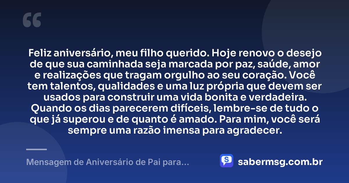 Feliz aniversário, meu filho querido. Hoje renovo o desejo de que sua caminhada seja marcada por paz, saúde, amor e realizações que tragam orgulho ao seu coração. Você tem talentos, qualidades e uma luz própria que devem ser usados para construir uma vida bonita e verdadeira. Quando os dias parecerem difíceis, lembre-se de tudo o que já superou e de quanto é amado. Para mim, você será sempre uma razão imensa para agradecer. — Mensagem de Aniversário de Pai para Filho