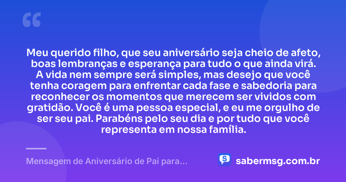 Meu querido filho, que seu aniversário seja cheio de afeto, boas lembranças e esperança para tudo o que ainda virá. A vida nem sempre será simples, mas desejo que você tenha coragem para enfrentar cada fase e sabedoria para reconhecer os momentos que merecem ser vividos com gratidão. Você é uma pessoa especial, e eu me orgulho de ser seu pai. Parabéns pelo seu dia e por tudo que você representa em nossa família. — Mensagem de Aniversário de Pai para Filho