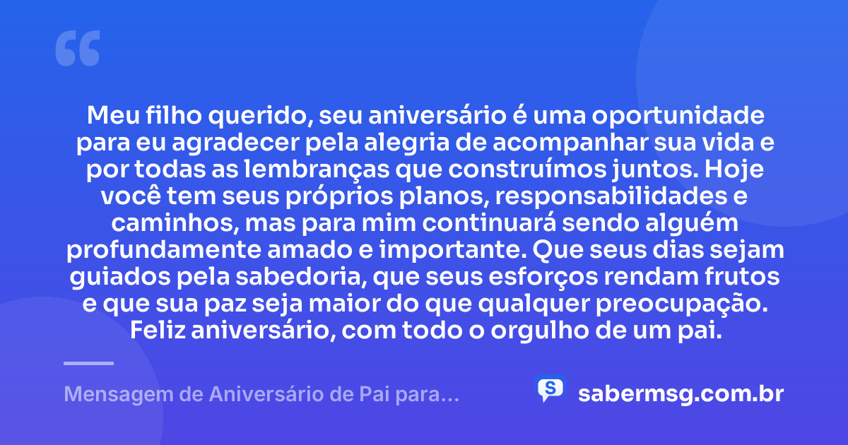 Meu filho querido, seu aniversário é uma oportunidade para eu agradecer pela alegria de acompanhar sua vida e por todas as lembranças que construímos juntos. Hoje você tem seus próprios planos, responsabilidades e caminhos, mas para mim continuará sendo alguém profundamente amado e importante. Que seus dias sejam guiados pela sabedoria, que seus esforços rendam frutos e que sua paz seja maior do que qualquer preocupação. Feliz aniversário, com todo o orgulho de um pai. — Mensagem de Aniversário de Pai para Filho Adulto
