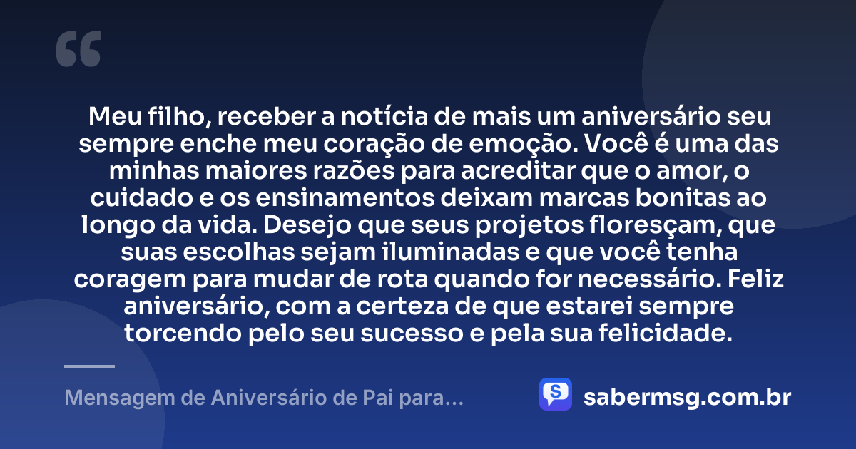 Meu filho, receber a notícia de mais um aniversário seu sempre enche meu coração de emoção. Você é uma das minhas maiores razões para acreditar que o amor, o cuidado e os ensinamentos deixam marcas bonitas ao longo da vida. Desejo que seus projetos floresçam, que suas escolhas sejam iluminadas e que você tenha coragem para mudar de rota quando for necessário. Feliz aniversário, com a certeza de que estarei sempre torcendo pelo seu sucesso e pela sua felicidade. — Mensagem de Aniversário de Pai para Filho Adulto
