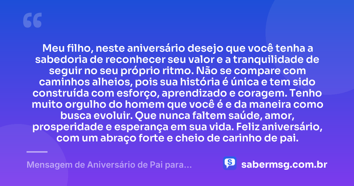 Meu filho, neste aniversário desejo que você tenha a sabedoria de reconhecer seu valor e a tranquilidade de seguir no seu próprio ritmo. Não se compare com caminhos alheios, pois sua história é única e tem sido construída com esforço, aprendizado e coragem. Tenho muito orgulho do homem que você é e da maneira como busca evoluir. Que nunca faltem saúde, amor, prosperidade e esperança em sua vida. Feliz aniversário, com um abraço forte e cheio de carinho de pai. — Mensagem de Aniversário de Pai para Filho Adulto
