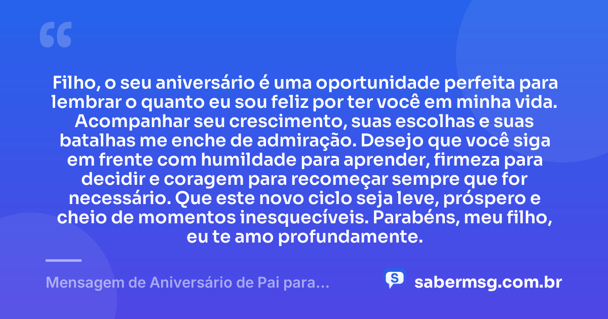 Filho, o seu aniversário é uma oportunidade perfeita para lembrar o quanto eu sou feliz por ter você em minha vida. Acompanhar seu crescimento, suas escolhas e suas batalhas me enche de admiração. Desejo que você siga em frente com humildade para aprender, firmeza para decidir e coragem para recomeçar sempre que for necessário. Que este novo ciclo seja leve, próspero e cheio de momentos inesquecíveis. Parabéns, meu filho, eu te amo profundamente. — Mensagem de Aniversário de Pai para Filho WhatsApp