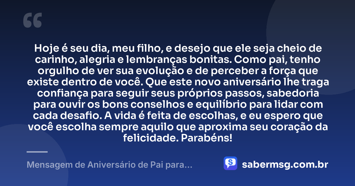 Hoje é seu dia, meu filho, e desejo que ele seja cheio de carinho, alegria e lembranças bonitas. Como pai, tenho orgulho de ver sua evolução e de perceber a força que existe dentro de você. Que este novo aniversário lhe traga confiança para seguir seus próprios passos, sabedoria para ouvir os bons conselhos e equilíbrio para lidar com cada desafio. A vida é feita de escolhas, e eu espero que você escolha sempre aquilo que aproxima seu coração da felicidade. Parabéns! — Mensagem de Aniversário de Pai para Filho WhatsApp