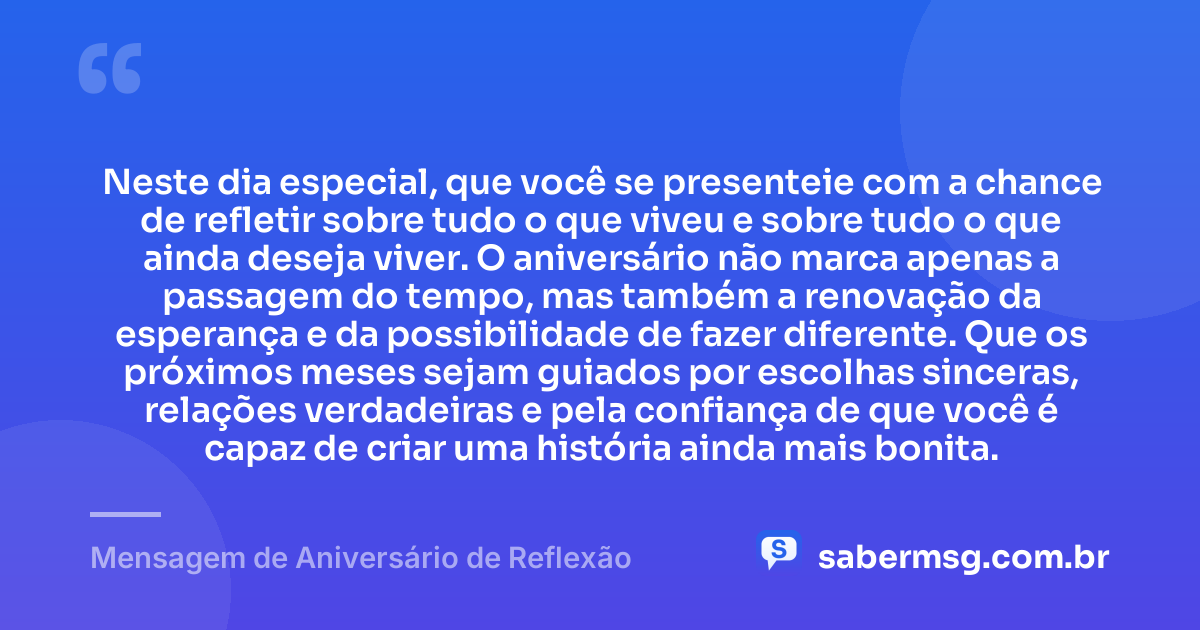Neste dia especial, que você se presenteie com a chance de refletir sobre tudo o que viveu e sobre tudo o que ainda deseja viver. O aniversário não marca apenas a passagem do tempo, mas também a renovação da esperança e da possibilidade de fazer diferente. Que os próximos meses sejam guiados por escolhas sinceras, relações verdadeiras e pela confiança de que você é capaz de criar uma história ainda mais bonita. — Mensagem de Aniversário de Reflexão