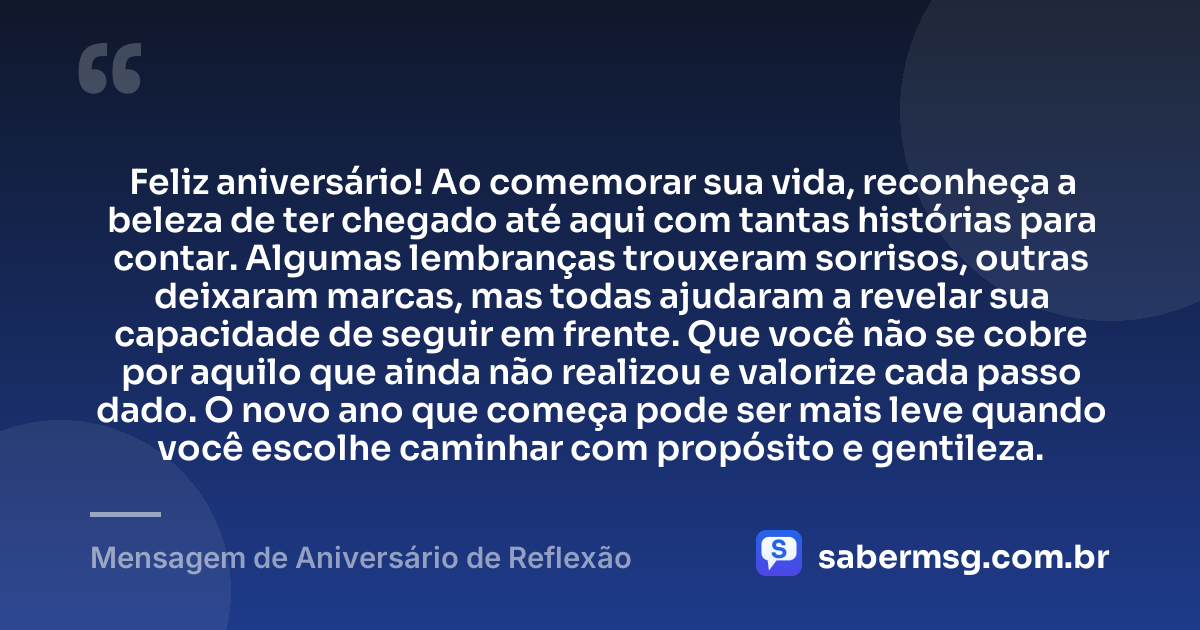 Feliz aniversário! Ao comemorar sua vida, reconheça a beleza de ter chegado até aqui com tantas histórias para contar. Algumas lembranças trouxeram sorrisos, outras deixaram marcas, mas todas ajudaram a revelar sua capacidade de seguir em frente. Que você não se cobre por aquilo que ainda não realizou e valorize cada passo dado. O novo ano que começa pode ser mais leve quando você escolhe caminhar com propósito e gentileza. — Mensagem de Aniversário de Reflexão