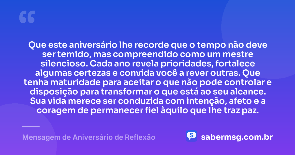 Que este aniversário lhe recorde que o tempo não deve ser temido, mas compreendido como um mestre silencioso. Cada ano revela prioridades, fortalece algumas certezas e convida você a rever outras. Que tenha maturidade para aceitar o que não pode controlar e disposição para transformar o que está ao seu alcance. Sua vida merece ser conduzida com intenção, afeto e a coragem de permanecer fiel àquilo que lhe traz paz. — Mensagem de Aniversário de Reflexão