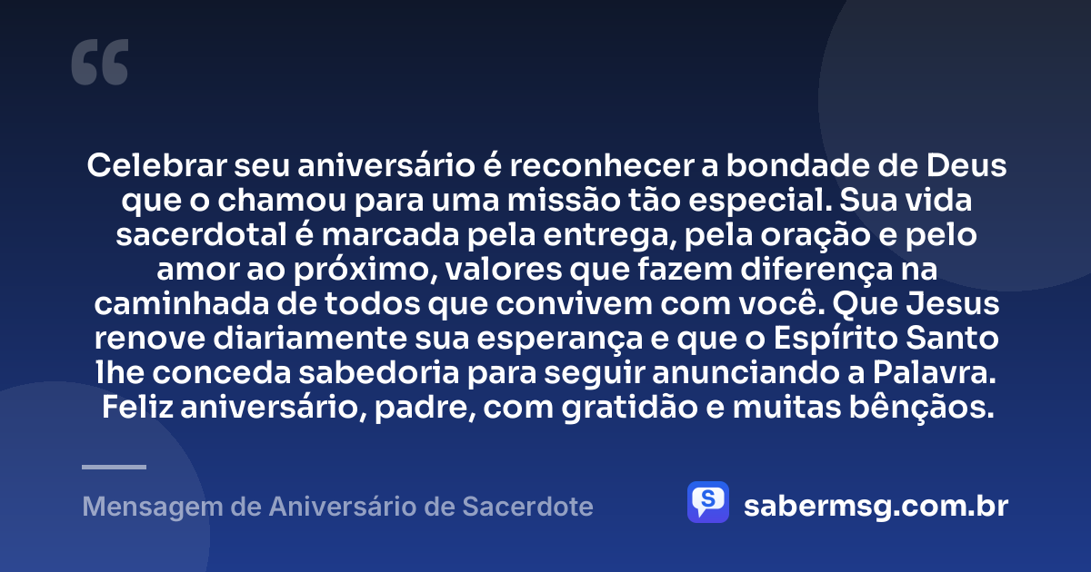 Celebrar seu aniversário é reconhecer a bondade de Deus que o chamou para uma missão tão especial. Sua vida sacerdotal é marcada pela entrega, pela oração e pelo amor ao próximo, valores que fazem diferença na caminhada de todos que convivem com você. Que Jesus renove diariamente sua esperança e que o Espírito Santo lhe conceda sabedoria para seguir anunciando a Palavra. Feliz aniversário, padre, com gratidão e muitas bênçãos. — Mensagem de Aniversário de Sacerdote