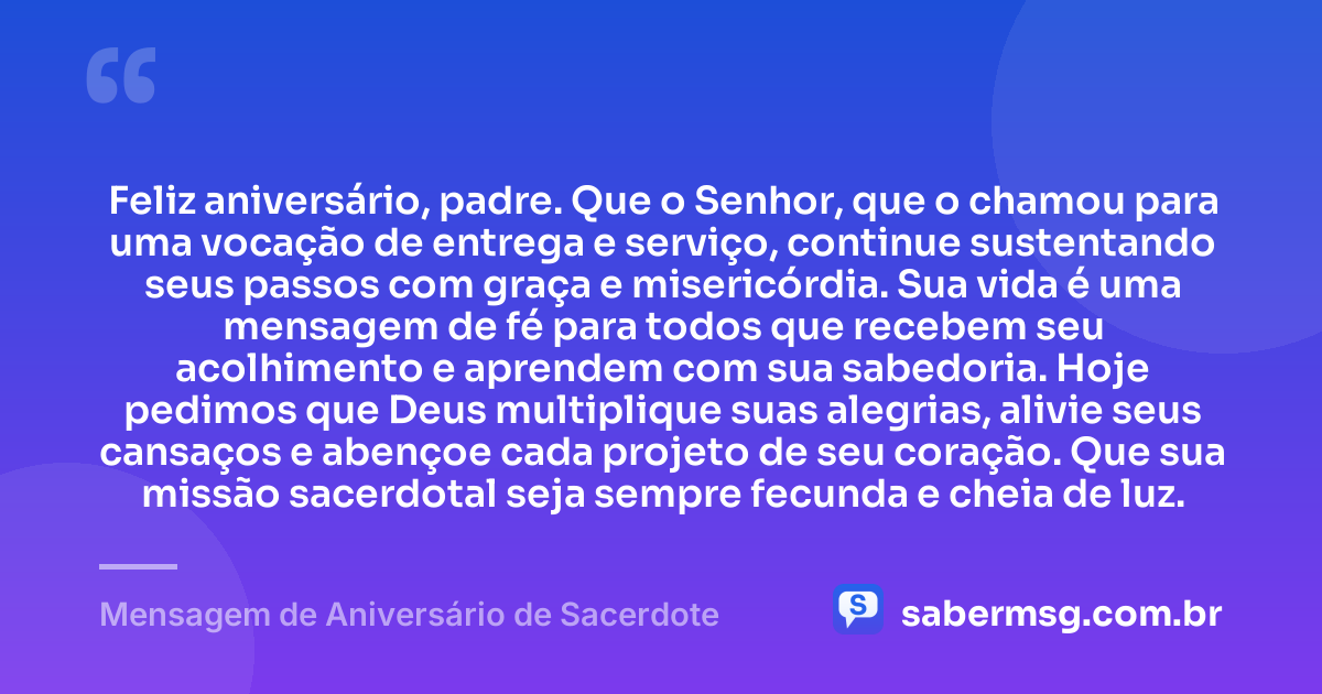 Feliz aniversário, padre. Que o Senhor, que o chamou para uma vocação de entrega e serviço, continue sustentando seus passos com graça e misericórdia. Sua vida é uma mensagem de fé para todos que recebem seu acolhimento e aprendem com sua sabedoria. Hoje pedimos que Deus multiplique suas alegrias, alivie seus cansaços e abençoe cada projeto de seu coração. Que sua missão sacerdotal seja sempre fecunda e cheia de luz. — Mensagem de Aniversário de Sacerdote