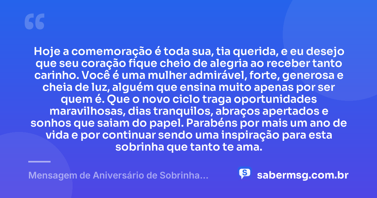 Hoje a comemoração é toda sua, tia querida, e eu desejo que seu coração fique cheio de alegria ao receber tanto carinho. Você é uma mulher admirável, forte, generosa e cheia de luz, alguém que ensina muito apenas por ser quem é. Que o novo ciclo traga oportunidades maravilhosas, dias tranquilos, abraços apertados e sonhos que saiam do papel. Parabéns por mais um ano de vida e por continuar sendo uma inspiração para esta sobrinha que tanto te ama. — Mensagem de Aniversário de Sobrinha para Tia
