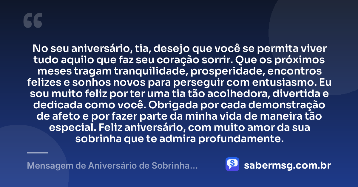 No seu aniversário, tia, desejo que você se permita viver tudo aquilo que faz seu coração sorrir. Que os próximos meses tragam tranquilidade, prosperidade, encontros felizes e sonhos novos para perseguir com entusiasmo. Eu sou muito feliz por ter uma tia tão acolhedora, divertida e dedicada como você. Obrigada por cada demonstração de afeto e por fazer parte da minha vida de maneira tão especial. Feliz aniversário, com muito amor da sua sobrinha que te admira profundamente. — Mensagem de Aniversário de Sobrinha para Tia