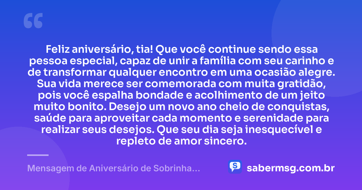 Feliz aniversário, tia! Que você continue sendo essa pessoa especial, capaz de unir a família com seu carinho e de transformar qualquer encontro em uma ocasião alegre. Sua vida merece ser comemorada com muita gratidão, pois você espalha bondade e acolhimento de um jeito muito bonito. Desejo um novo ano cheio de conquistas, saúde para aproveitar cada momento e serenidade para realizar seus desejos. Que seu dia seja inesquecível e repleto de amor sincero. — Mensagem de Aniversário de Sobrinha para Tia