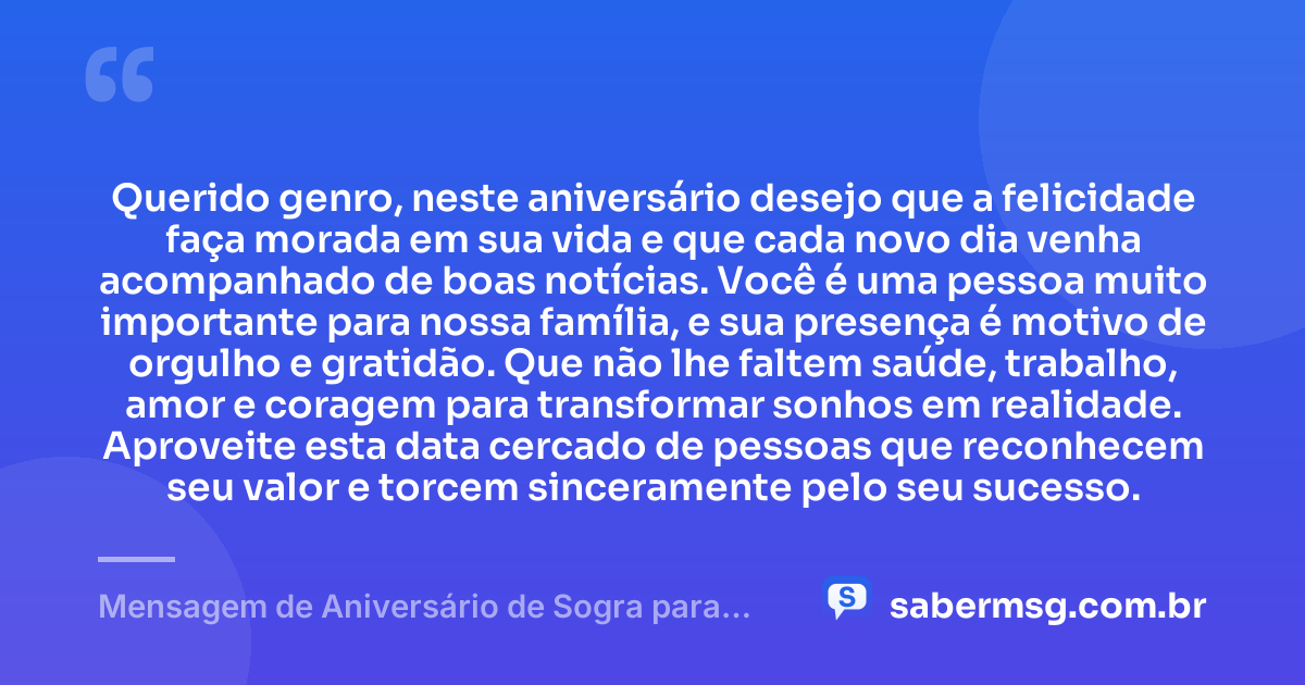 Querido genro, neste aniversário desejo que a felicidade faça morada em sua vida e que cada novo dia venha acompanhado de boas notícias. Você é uma pessoa muito importante para nossa família, e sua presença é motivo de orgulho e gratidão. Que não lhe faltem saúde, trabalho, amor e coragem para transformar sonhos em realidade. Aproveite esta data cercado de pessoas que reconhecem seu valor e torcem sinceramente pelo seu sucesso. — Mensagem de Aniversário de Sogra para Genro