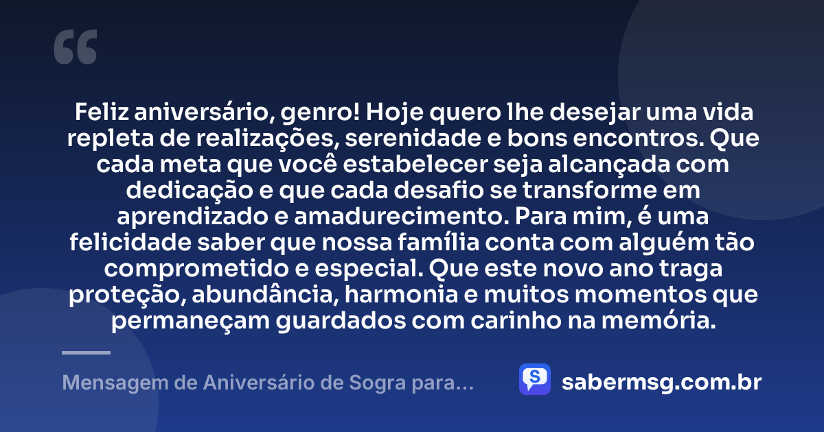 Feliz aniversário, genro! Hoje quero lhe desejar uma vida repleta de realizações, serenidade e bons encontros. Que cada meta que você estabelecer seja alcançada com dedicação e que cada desafio se transforme em aprendizado e amadurecimento. Para mim, é uma felicidade saber que nossa família conta com alguém tão comprometido e especial. Que este novo ano traga proteção, abundância, harmonia e muitos momentos que permaneçam guardados com carinho na memória. — Mensagem de Aniversário de Sogra para Genro