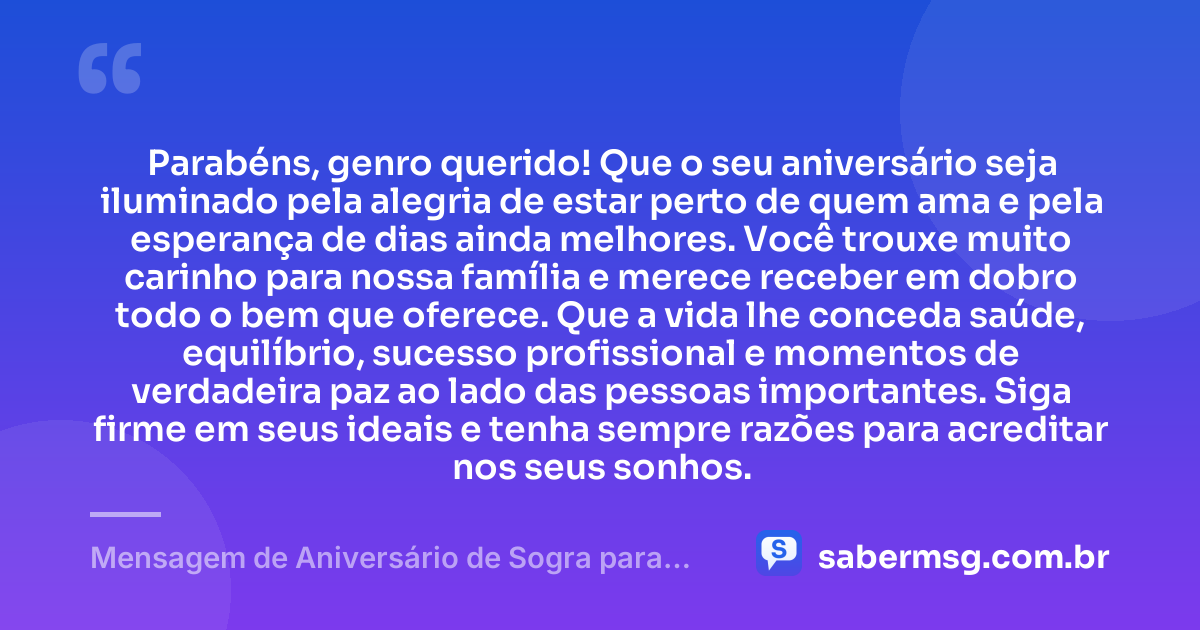 Parabéns, genro querido! Que o seu aniversário seja iluminado pela alegria de estar perto de quem ama e pela esperança de dias ainda melhores. Você trouxe muito carinho para nossa família e merece receber em dobro todo o bem que oferece. Que a vida lhe conceda saúde, equilíbrio, sucesso profissional e momentos de verdadeira paz ao lado das pessoas importantes. Siga firme em seus ideais e tenha sempre razões para acreditar nos seus sonhos. — Mensagem de Aniversário de Sogra para Genro