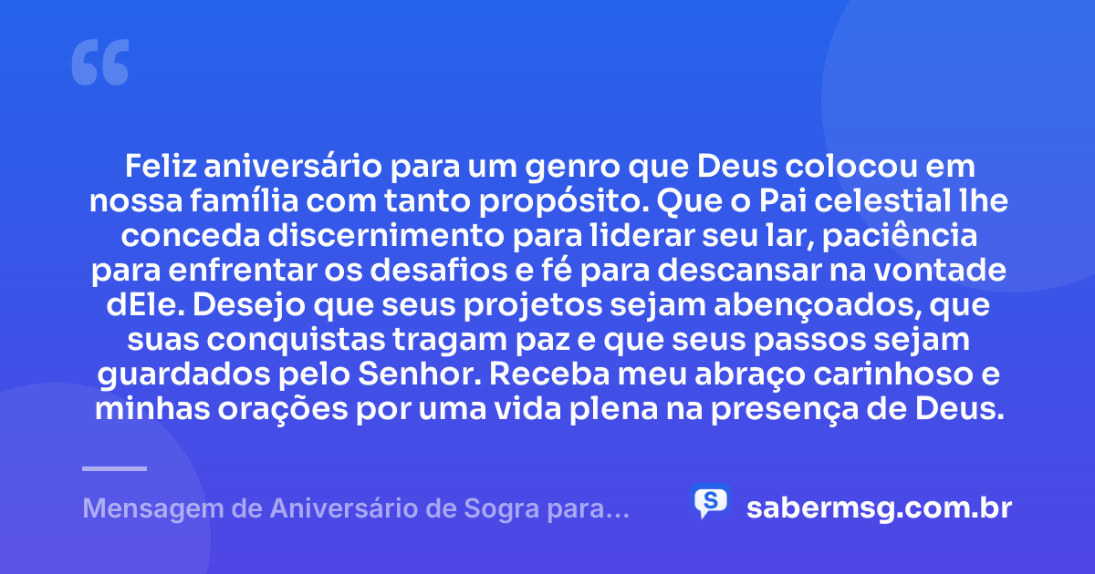 Feliz aniversário para um genro que Deus colocou em nossa família com tanto propósito. Que o Pai celestial lhe conceda discernimento para liderar seu lar, paciência para enfrentar os desafios e fé para descansar na vontade dEle. Desejo que seus projetos sejam abençoados, que suas conquistas tragam paz e que seus passos sejam guardados pelo Senhor. Receba meu abraço carinhoso e minhas orações por uma vida plena na presença de Deus. — Mensagem de Aniversário de Sogra para Genro Evangélica