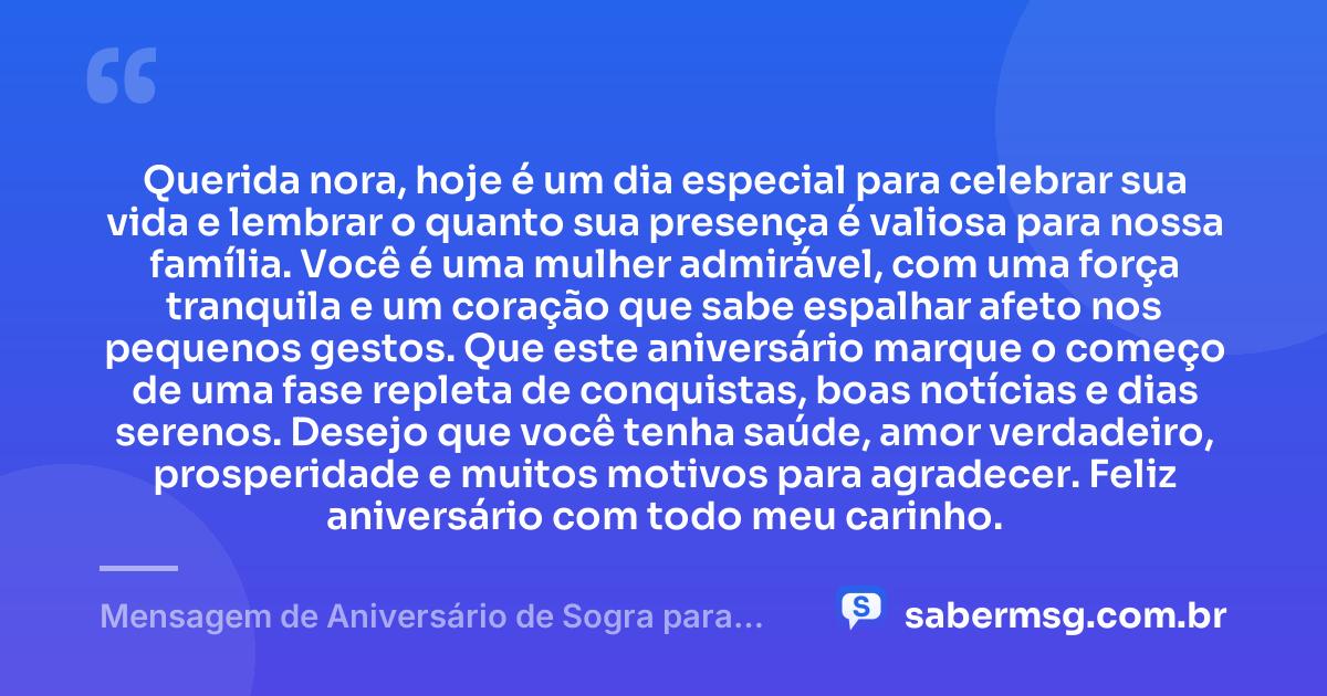 Querida nora, hoje é um dia especial para celebrar sua vida e lembrar o quanto sua presença é valiosa para nossa família. Você é uma mulher admirável, com uma força tranquila e um coração que sabe espalhar afeto nos pequenos gestos. Que este aniversário marque o começo de uma fase repleta de conquistas, boas notícias e dias serenos. Desejo que você tenha saúde, amor verdadeiro, prosperidade e muitos motivos para agradecer. Feliz aniversário com todo meu carinho. — Mensagem de Aniversário de Sogra para Nora