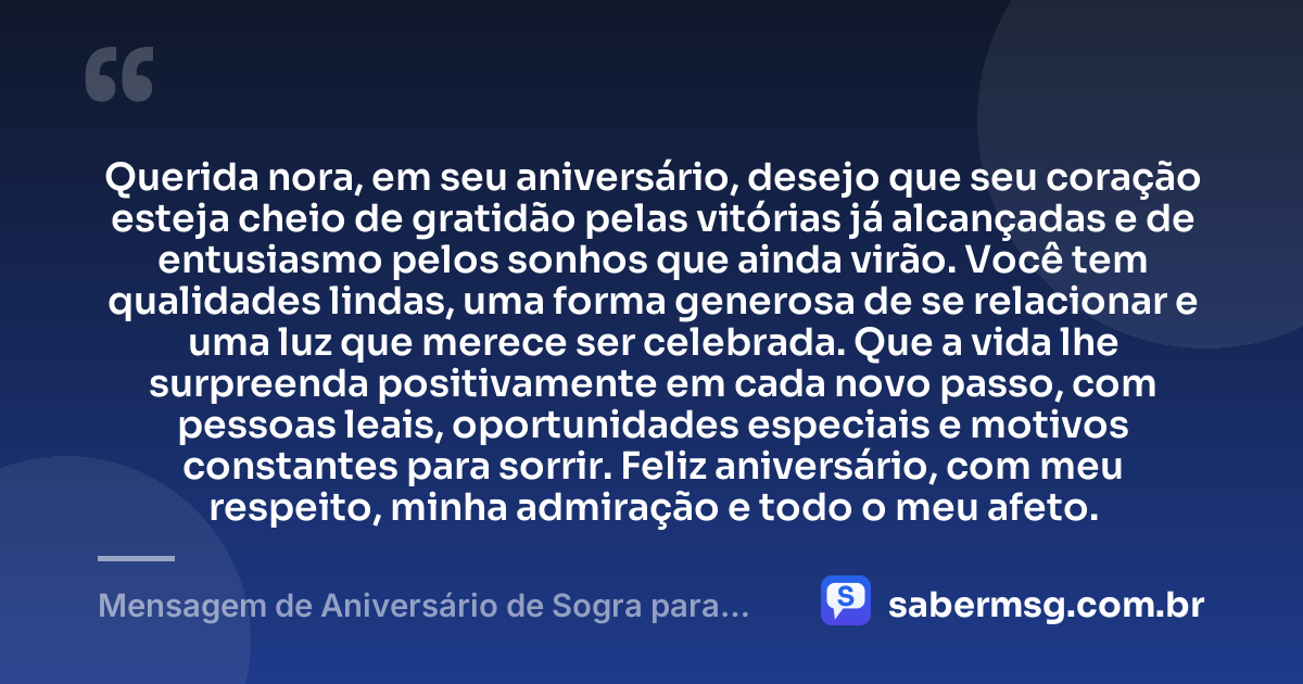Querida nora, em seu aniversário, desejo que seu coração esteja cheio de gratidão pelas vitórias já alcançadas e de entusiasmo pelos sonhos que ainda virão. Você tem qualidades lindas, uma forma generosa de se relacionar e uma luz que merece ser celebrada. Que a vida lhe surpreenda positivamente em cada novo passo, com pessoas leais, oportunidades especiais e motivos constantes para sorrir. Feliz aniversário, com meu respeito, minha admiração e todo o meu afeto. — Mensagem de Aniversário de Sogra para Nora