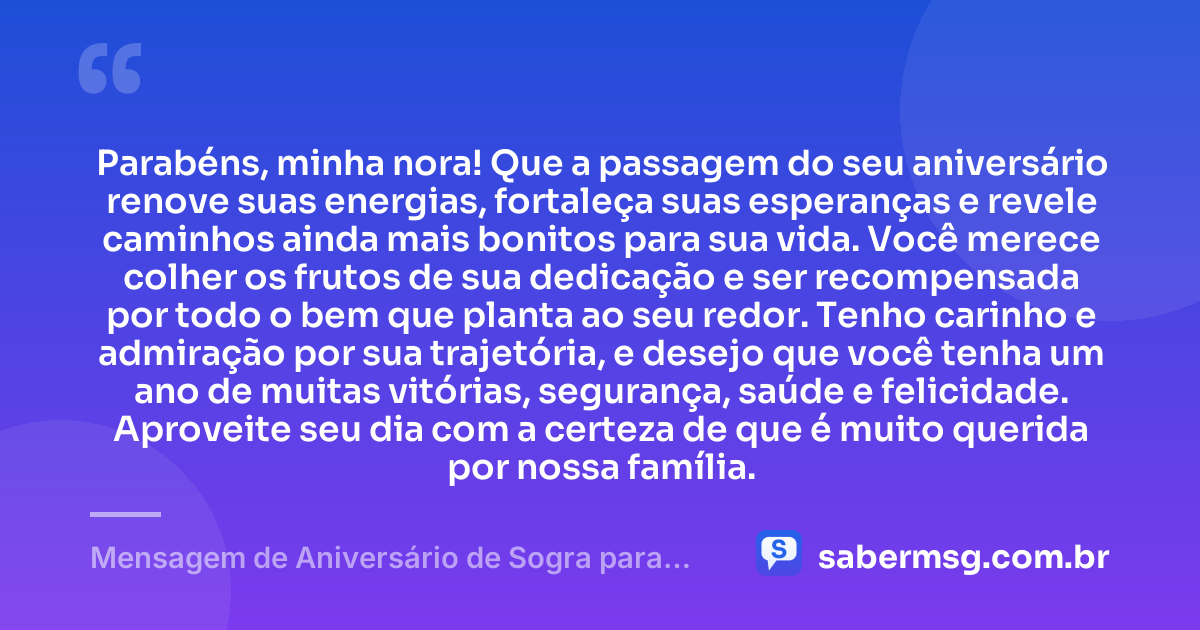 Parabéns, minha nora! Que a passagem do seu aniversário renove suas energias, fortaleça suas esperanças e revele caminhos ainda mais bonitos para sua vida. Você merece colher os frutos de sua dedicação e ser recompensada por todo o bem que planta ao seu redor. Tenho carinho e admiração por sua trajetória, e desejo que você tenha um ano de muitas vitórias, segurança, saúde e felicidade. Aproveite seu dia com a certeza de que é muito querida por nossa família. — Mensagem de Aniversário de Sogra para Nora