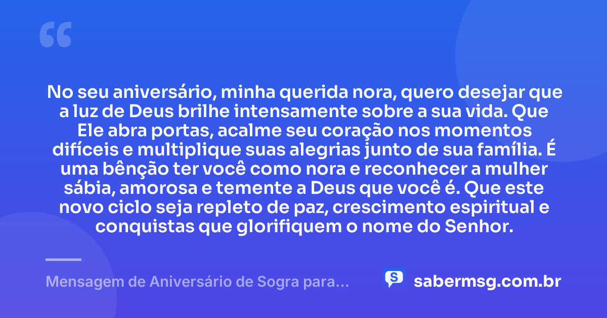 No seu aniversário, minha querida nora, quero desejar que a luz de Deus brilhe intensamente sobre a sua vida. Que Ele abra portas, acalme seu coração nos momentos difíceis e multiplique suas alegrias junto de sua família. É uma bênção ter você como nora e reconhecer a mulher sábia, amorosa e temente a Deus que você é. Que este novo ciclo seja repleto de paz, crescimento espiritual e conquistas que glorifiquem o nome do Senhor. — Mensagem de Aniversário de Sogra para Nora Evangélica