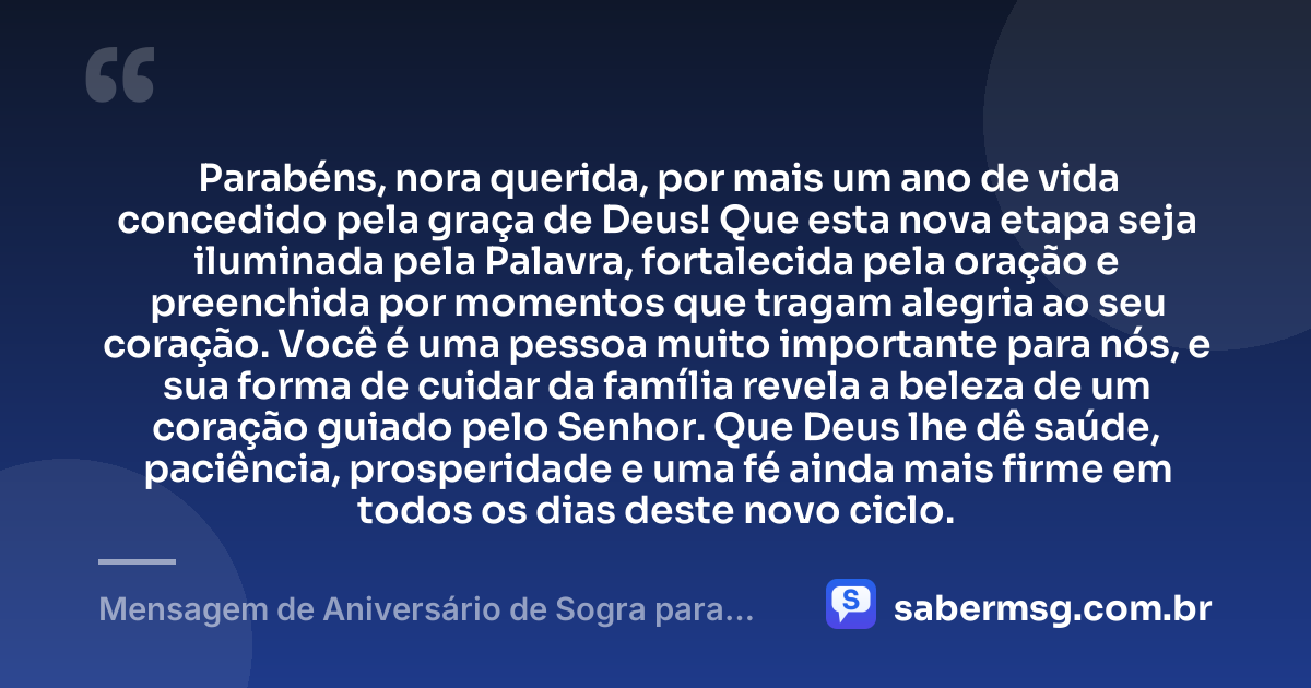 Parabéns, nora querida, por mais um ano de vida concedido pela graça de Deus! Que esta nova etapa seja iluminada pela Palavra, fortalecida pela oração e preenchida por momentos que tragam alegria ao seu coração. Você é uma pessoa muito importante para nós, e sua forma de cuidar da família revela a beleza de um coração guiado pelo Senhor. Que Deus lhe dê saúde, paciência, prosperidade e uma fé ainda mais firme em todos os dias deste novo ciclo. — Mensagem de Aniversário de Sogra para Nora Evangélica