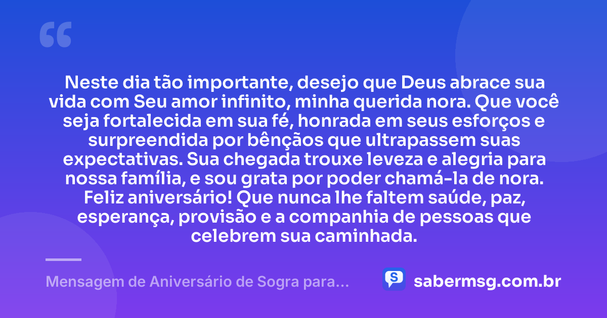 Neste dia tão importante, desejo que Deus abrace sua vida com Seu amor infinito, minha querida nora. Que você seja fortalecida em sua fé, honrada em seus esforços e surpreendida por bênçãos que ultrapassem suas expectativas. Sua chegada trouxe leveza e alegria para nossa família, e sou grata por poder chamá-la de nora. Feliz aniversário! Que nunca lhe faltem saúde, paz, esperança, provisão e a companhia de pessoas que celebrem sua caminhada. — Mensagem de Aniversário de Sogra para Nora Evangélica