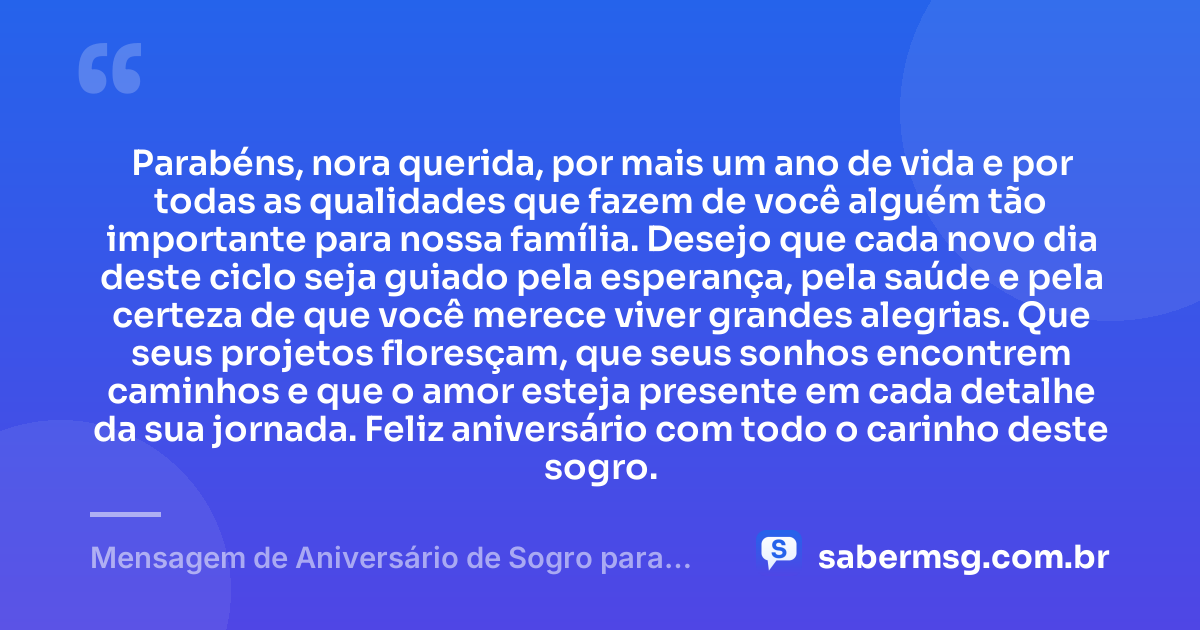 Parabéns, nora querida, por mais um ano de vida e por todas as qualidades que fazem de você alguém tão importante para nossa família. Desejo que cada novo dia deste ciclo seja guiado pela esperança, pela saúde e pela certeza de que você merece viver grandes alegrias. Que seus projetos floresçam, que seus sonhos encontrem caminhos e que o amor esteja presente em cada detalhe da sua jornada. Feliz aniversário com todo o carinho deste sogro. — Mensagem de Aniversário de Sogro para Nora