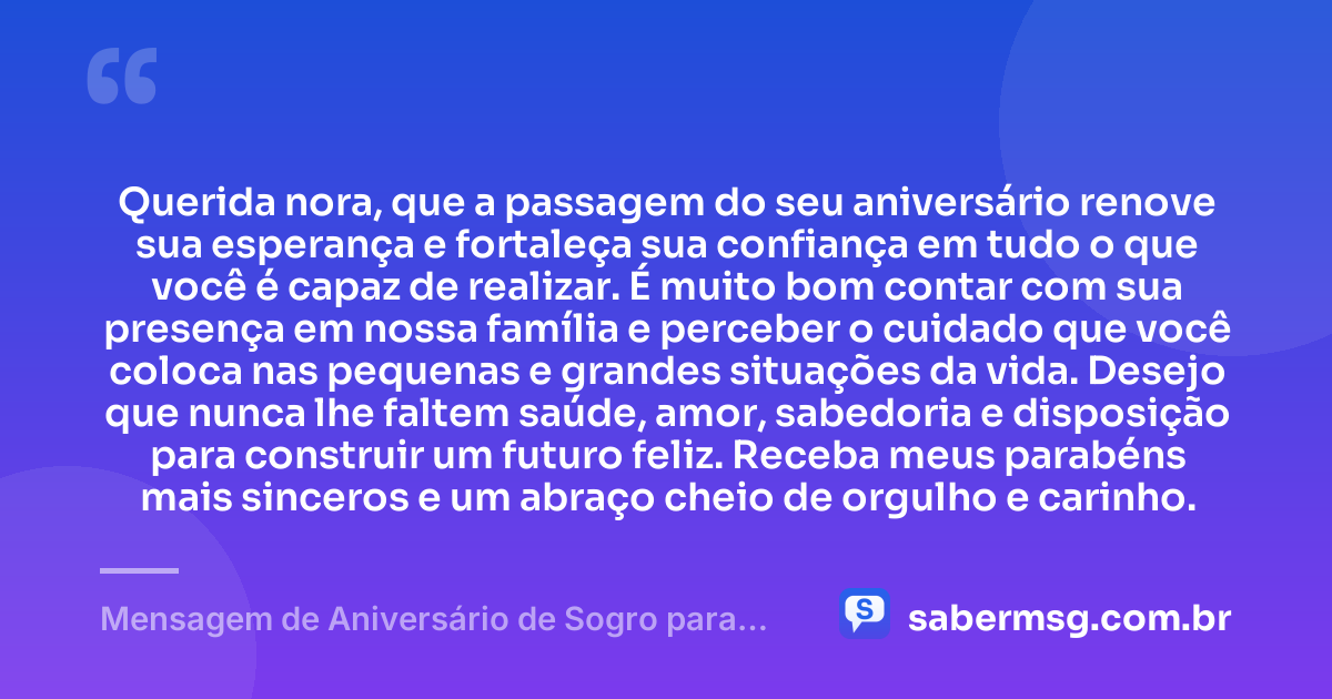 Querida nora, que a passagem do seu aniversário renove sua esperança e fortaleça sua confiança em tudo o que você é capaz de realizar. É muito bom contar com sua presença em nossa família e perceber o cuidado que você coloca nas pequenas e grandes situações da vida. Desejo que nunca lhe faltem saúde, amor, sabedoria e disposição para construir um futuro feliz. Receba meus parabéns mais sinceros e um abraço cheio de orgulho e carinho. — Mensagem de Aniversário de Sogro para Nora