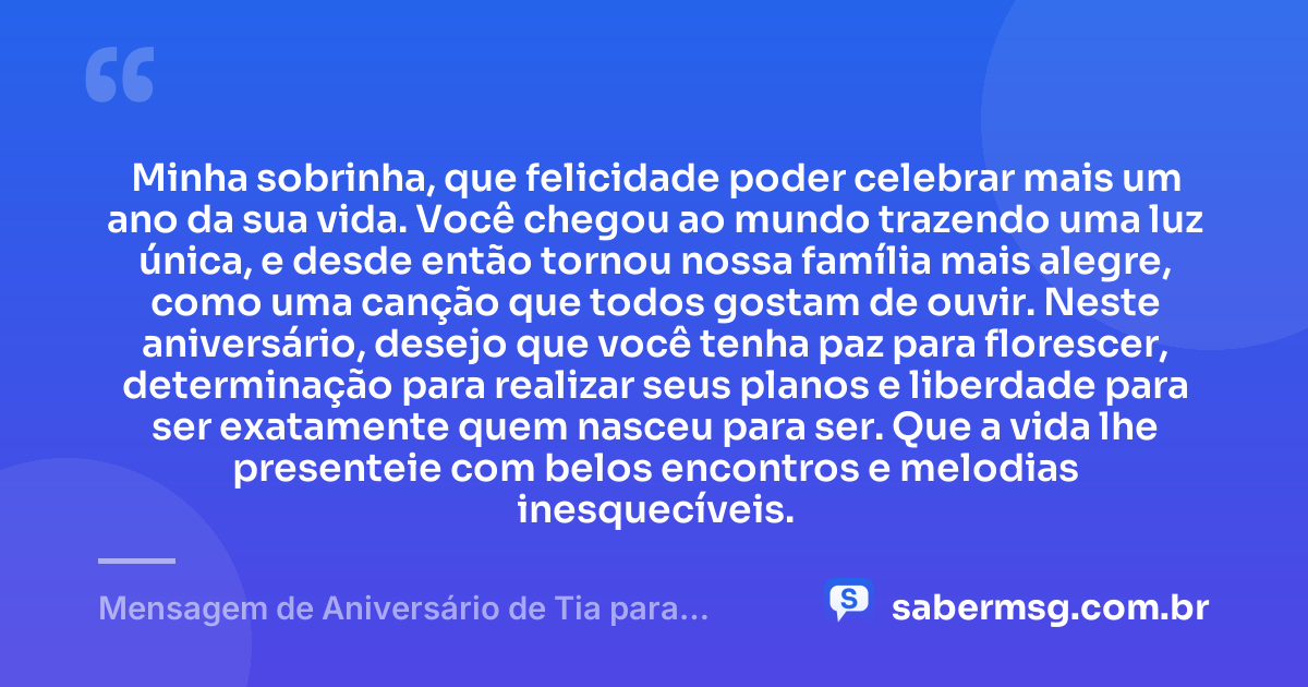 Minha sobrinha, que felicidade poder celebrar mais um ano da sua vida. Você chegou ao mundo trazendo uma luz única, e desde então tornou nossa família mais alegre, como uma canção que todos gostam de ouvir. Neste aniversário, desejo que você tenha paz para florescer, determinação para realizar seus planos e liberdade para ser exatamente quem nasceu para ser. Que a vida lhe presenteie com belos encontros e melodias inesquecíveis. — Mensagem de Aniversário de Tia para Sobrinha com Música